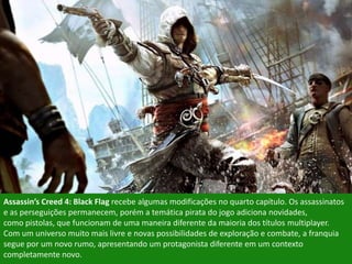 Assassin’s Creed 4: Black Flag recebe algumas modificações no quarto capítulo. Os assassinatos
e as perseguições permanecem, porém a temática pirata do jogo adiciona novidades,
como pistolas, que funcionam de uma maneira diferente da maioria dos títulos multiplayer.
Com um universo muito mais livre e novas possibilidades de exploração e combate, a franquia
segue por um novo rumo, apresentando um protagonista diferente em um contexto
completamente novo.
 