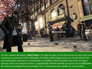 Um dos maiores destaques, Watch Dogs é um jogo de ação em terceira pessoa em que você entra
na pele de um assassino com habilidades de hacker. Watch Dogs possui um mundo aberto livre
para exploração, podendo ser considerado um Sandbox. Além de poder usar armas de fogo e
executar alvos com ataques furtivos, a jogabilidade também permite que você use as habilidades
de hacker do protagonista para interagir com a infraestrutura da cidade em seu benefício.
 