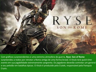 http://www.baixakijogos.com.br/xbox-
one/ryse-son-of-rome/image/#284423
Com gráficos surpreendentes e uma extrema atmosfera de guerra, Ryse: Son of Rome
surpreendeu a todos por retratar a Roma antiga de uma forma brutal. O título terá quick time
events em sua jogabilidade extremamente sangrenta. Os jogadores deverão controlar um general
e seu pelotão em batalhas épicas. O título é produzido pela Crytek, responsável pela franquia
Crysis.
 