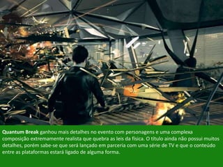 Quantum Break ganhou mais detalhes no evento com personagens e uma complexa
composição extremamente realista que quebra as leis da física. O título ainda não possui muitos
detalhes, porém sabe-se que será lançado em parceria com uma série de TV e que o conteúdo
entre as plataformas estará ligado de alguma forma.
 