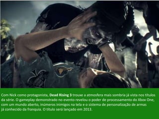Com Nick como protagonista, Dead Rising 3 trouxe a atmosfera mais sombria já vista nos títulos
da série. O gameplay demonstrado no evento revelou o poder de processamento do Xbox One,
com um mundo aberto, inúmeros inimigos na tela e o sistema de personalização de armas
já conhecido da franquia. O título será lançado em 2013.
 