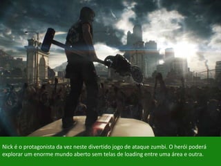 Nick é o protagonista da vez neste divertido jogo de ataque zumbi. O herói poderá
explorar um enorme mundo aberto sem telas de loading entre uma área e outra.
 