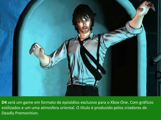 D4 será um game em formato de episódios exclusivo para o Xbox One. Com gráficos
estilizados e um uma atmosfera oriental. O título é produzido pelos criadores de
Deadly Premonition.
 