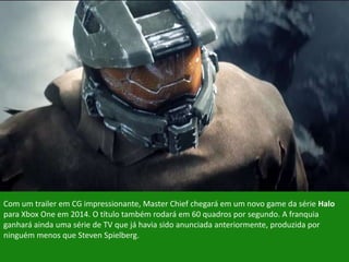 Com um trailer em CG impressionante, Master Chief chegará em um novo game da série Halo
para Xbox One em 2014. O título também rodará em 60 quadros por segundo. A franquia
ganhará ainda uma série de TV que já havia sido anunciada anteriormente, produzida por
ninguém menos que Steven Spielberg.
 