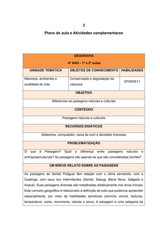 13
3
Plano de aula e Atividades complementares
GEOGRAFIA
4º ANO - 1ª e 2ª aulas
UNIDADE TEMÁTICA OBJETOS DE CONHECIMENTO HABILIDADES
Natureza, ambientes e
qualidade de vida
Conservação e degradação da
natureza
EF04GE11
OBJETIVO
Diferenciar as paisagens naturais e culturais
CONTEÚDO
Paisagens naturais e culturais
RECURSOS DIDÁTICOS
Datashow, computador, caixa de som e atividade impressa
PROBLEMATIZAÇÃO
O que é Paisagem? Qual a diferença entre paisagens naturais e
antrópicas/culturais? As paisagens são apenas as que são consideradas bonitas?
UM BREVE RELATO SOBRE AS PAISAGENS
As paisagens do Seridó Potiguar têm relação com o clima semiárido, com a
Caatinga, com seus rios intermitentes (Seridó, Sabugi, Barra Nova, Salgado e
Acauã). Suas paisagens diversas são trabalhadas didaticamente nos Anos Iniciais.
Este conceito geográfico é relacionado à definição de tudo que podemos apreender
espacialmente, por meio de habilidades sensitivas (domínio visível, texturas,
temperatura, cores, movimento, odores e sons). A paisagem é uma categoria da
 