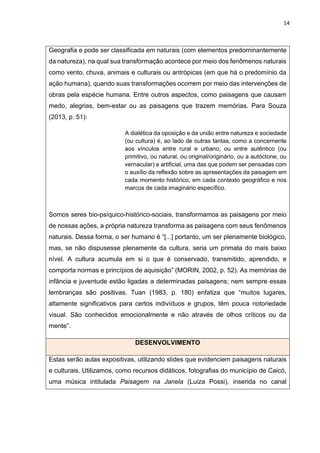 14
Geografia e pode ser classificada em naturais (com elementos predominantemente
da natureza), na qual sua transformação acontece por meio dos fenômenos naturais
como vento, chuva, animais e culturais ou antrópicas (em que há o predomínio da
ação humana), quando suas transformações ocorrem por meio das intervenções de
obras pela espécie humana. Entre outros aspectos, como paisagens que causam
medo, alegrias, bem-estar ou as paisagens que trazem memórias. Para Souza
(2013, p. 51):
A dialética da oposição e da união entre natureza e sociedade
(ou cultura) é, ao lado de outras tantas, como a concernente
aos vínculos entre rural e urbano, ou entre autêntico (ou
primitivo, ou natural, ou original/originário, ou a autóctone, ou
vernacular) e artificial, uma das que podem ser pensadas com
o auxílio da reflexão sobre as apresentações da paisagem em
cada momento histórico, em cada contexto geográfico e nos
marcos de cada imaginário específico.
Somos seres bio-psíquico-histórico-sociais, transformamos as paisagens por meio
de nossas ações, a própria natureza transforma as paisagens com seus fenômenos
naturais. Dessa forma, o ser humano é “[...] portanto, um ser plenamente biológico,
mas, se não dispusesse plenamente da cultura, seria um primata do mais baixo
nível. A cultura acumula em si o que é conservado, transmitido, aprendido, e
comporta normas e princípios de aquisição” (MORIN, 2002, p. 52). As memórias de
infância e juventude estão ligadas a determinadas paisagens; nem sempre essas
lembranças são positivas. Tuan (1983, p. 180) enfatiza que “muitos lugares,
altamente significativos para certos indivíduos e grupos, têm pouca notoriedade
visual. São conhecidos emocionalmente e não através de olhos críticos ou da
mente”.
DESENVOLVIMENTO
Estas serão aulas expositivas, utilizando slides que evidenciem paisagens naturais
e culturais. Utilizamos, como recursos didáticos, fotografias do município de Caicó,
uma música intitulada Paisagem na Janela (Luiza Possi), inserida no canal
 