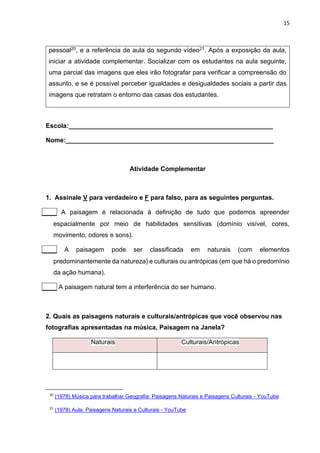 15
pessoal20, e a referência de aula do segundo vídeo21. Após a exposição da aula,
iniciar a atividade complementar. Socializar com os estudantes na aula seguinte,
uma parcial das imagens que eles irão fotografar para verificar a compreensão do
assunto, e se é possível perceber igualdades e desigualdades sociais a partir das
imagens que retratam o entorno das casas dos estudantes.
Escola:_________________________________________________________
Nome:__________________________________________________________
Atividade Complementar
1. Assinale V para verdadeiro e F para falso, para as seguintes perguntas.
____ A paisagem é relacionada à definição de tudo que podemos apreender
espacialmente por meio de habilidades sensitivas (domínio visível, cores,
movimento, odores e sons).
____ A paisagem pode ser classificada em naturais (com elementos
predominantemente da natureza) e culturais ou antrópicas (em que há o predomínio
da ação humana).
____ A paisagem natural tem a interferência do ser humano.
2. Quais as paisagens naturais e culturais/antrópicas que você observou nas
fotografias apresentadas na música, Paisagem na Janela?
Naturais Culturais/Antrópicas
20
(1978) Música para trabalhar Geografia: Paisagens Naturais e Paisagens Culturais - YouTube
21
(1978) Aula: Paisagens Naturais e Culturais - YouTube
 