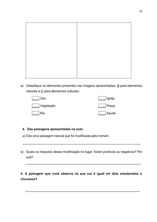 16
a) Classifique os elementos presentes nas imagens apresentadas, N para elementos
naturais e C para elementos culturais.
____ Céu ____ Igreja
____ Vegetação ____ Praça
____ Rio ____ Açude
4. Das paisagens apresentadas na aula:
a) Cite uma paisagem natural que foi modificada pelo homem.
___________________________________________________________________
a) Quais os impactos dessa modificação no lugar, foram positivos ou negativos? Por
quê?
_________________________________________________________________
4. A paisagem que você observa na sua rua é igual em dias ensolarados e
chuvosos?
_________________________________________________________________
 