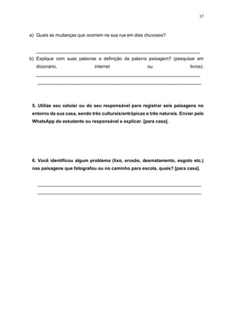 17
a) Quais as mudanças que ocorrem na sua rua em dias chuvosos?
_________________________________________________________________
b) Explique com suas palavras a definição da palavra paisagem? (pesquisar em
dicionário, internet ou livros).
_________________________________________________________________
_________________________________________________________________
5. Utilize seu celular ou do seu responsável para registrar seis paisagens no
entorno da sua casa, sendo três culturais/antrópicas e três naturais. Enviar pelo
WhatsApp do estudante ou responsável e explicar. [para casa].
6. Você identificou algum problema (lixo, erosão, desmatamento, esgoto etc.)
nas paisagens que fotografou ou no caminho para escola, quais? [para casa].
_________________________________________________________________
_________________________________________________________________
 