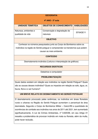 18
GEOGRAFIA
4º ANO - 3ª aula
UNIDADE TEMÁTICA OBJETOS DE CONHECIMENTO HABILIDADES
Natureza, ambientes e
qualidade de vida
Conservação e degradação da
natureza
EF04GE11
OBJETIVO
Conhecer os números pesquisados junto ao Corpo de Bombeiros sobre os
incêndios na região do Seridó potiguar e compreender os transtornos que podem
causar ao meio ambiente.
CONTEÚDO
Desmatamento-incêndios (Leitura e interpretação de gráficos)
RECURSOS DIDÁTICOS
Datashow e computador
PROBLEMATIZAÇÃO
Quais dados existem em relação aos incêndios na região Seridó Potiguar? Quais
são as causas desses incêndios? Quais os impactos em relação ao solo, água, ar,
fauna, flora e o ser humano?
UM BREVE RELATO DO DESMATAMENTO NO SERIDÓ POTIGUAR
O desmatamento provocado pelas cerâmicas, os incêndios em áreas florestais
rurais e urbanas na Região do Seridó Potiguar aumentam o percentual de área
desmatada. Segundo o Corpo de Bombeiros Militar – Caicó-RN a quantidade de
ocorrências de combate aos incêndios nos anos de 2011 até 2021, tem aumentado
significativamente. A Lei de Crimes Ambientais, nº 9.605/98, em seu Artigo 41
ressalta a problemática de provocar incêndio em mata ou floresta, além da multa,
pode haver reclusão.
 