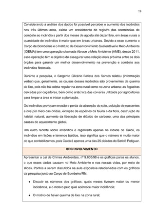 19
Considerando a análise dos dados foi possível perceber o aumento dos incêndios
nos três últimos anos, existe um crescimento do registro das ocorrências de
combate ao incêndio a partir dos meses de agosto até dezembro, em áreas rurais a
quantidade de incêndios é maior que em áreas urbanas. Devido a esse aumento o
Corpo de Bombeiros e o Instituto de Desenvolvimento Sustentável e Meio Ambiente
(IDEMA) tem uma operação chamada Abrace o Meio Ambiente (AME), desde 2011,
essa operação tem o objetivo de assegurar uma relação mais próxima entre os dois
órgãos para garantir um melhor desenvolvimento na prevenção e combate aos
incêndios florestais.
Durante a pesquisa, o Sargento Glicério Batista dos Santos relatou (informação
verbal) que, geralmente, as causas desses incêndios são provenientes da queima
do lixo, pois não há coleta regular na zona rural como na zona urbana; as fogueiras
deixadas por caçadores, bem como a técnica das coivaras utilizada por agricultores
para limpar a área e iniciar a plantação.
Os incêndios provocam erosão e perda da absorção do solo, poluição de nascentes
e rios por meio das cinzas, extinção de espécies da fauna e da flora, destruição de
habitat natural, aumento da liberação de dióxido de carbono, uma das principais
causas do aquecimento global.
Um outro recorte sobre incêndios é registrado apenas na cidade de Caicó, os
incêndios em lixões e terrenos baldios, isso significa que o número é muito maior
do que contabilizamos, pois Caicó é apenas uma das 25 cidades do Seridó Potiguar.
DESENVOLVIMENTO
Apresentar a Lei de Crimes Ambientais, nº 9.605/98 e os gráficos paras os alunos,
o que esses dados causam no Meio Ambiente e nas nossas vidas, por meio de
slides. Pontos a serem discutidos na aula expositiva relacionados com os gráficos
da pesquisa junto ao Corpo de Bombeiro/RN:
● Discutir os números dos gráficos, quais meses tiveram maior ou menor
incidência, e o motivo pelo qual acontece maior incidência;
● O motivo de haver queima de lixo na zona rural;
 