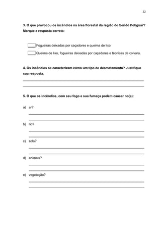 22
3. O que provocou os incêndios na área florestal da região do Seridó Potiguar?
Marque a resposta correta:
____ Fogueiras deixadas por caçadores e queima de lixo
____ Queima de lixo, fogueiras deixadas por caçadores e técnicas da coivara.
4. Os incêndios se caracterizam como um tipo de desmatamento? Justifique
sua resposta.
___________________________________________________________________
___________________________________________________________________
5. O que os incêndios, com seu fogo e sua fumaça podem causar no(a):
a) ar?
________________________________________________________________
________________________________________________________________
b) rio?
________________________________________________________________
________________________________________________________________
c) solo?
________________________________________________________________
________________________________________________________________
d) animais?
________________________________________________________________
________________________________________________________________
e) vegetação?
________________________________________________________________
________________________________________________________________
 
