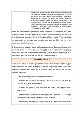 26
processo de degradação das terras em função da diminuição
da cobertura vegetal. Verificam-se claramente os danos
ambientais que vão desde desmatamentos, queimadas,
agricultura e retirada de argila até outras atividades
econômicas desenvolvidas de forma inadequada, que
gradativamente expõe o solo às intempéries (erosão laminar
do solo desmatado em consequência das chuvas torrenciais)
deixando-o cada vez mais vulnerável à desertificação.
(FERNANDES, 2009, p. 2727).
Além do desmatamento provocado pelas cerâmicas, os incêndios em áreas
florestais rurais e urbanas na Região do Seridó Potiguar aumentam o percentual de
área desmatada. Segundo o Corpo de Bombeiros Militar – Caicó-RN, a quantidade
de ocorrências de combate aos incêndios nos anos de 2011 até 2021, tem
aumentado significativamente.
O desmatamento provocou a diminuição das tipologias da Caatinga, principalmente
a arbórea, árvores com mais de 4,5m. Na região do Seridó, os rios Seridó, Sabugi,
Barra Nova, Salgado e Acauã são intermitentes (secam durante a estiagem), o rio
Piranhas-Açu é o único perene (não seca durante a estiagem).
DESENVOLVIMENTO
Iniciar com a leitura do livro Chapeuzinho Sertanejo (Izabel Cristina da Silva), para
compreenderem um pouco da região do Seridó Potiguar de forma lúdica. Aula
expositiva com os mapas referentes ao Seridó Potiguar nos anos de 2010 e 2021,
e discutir os pontos:
● Quais atividades geram um maior desmatamento?
● O aumento dos incêndios exposto no Gráfico 01 pode ser um item que
contribuiu com esse desmatamento?
● O aumento da pecuária que necessita de pastos, tem impacto nessa
perspectiva?
● O desmatamento provocou a diminuição das tipologias da Caatinga,
principalmente a arbórea, árvores com mais de 4,5m?
● Quais rios integram a região do Seridó Potiguar e quais suas características?
 