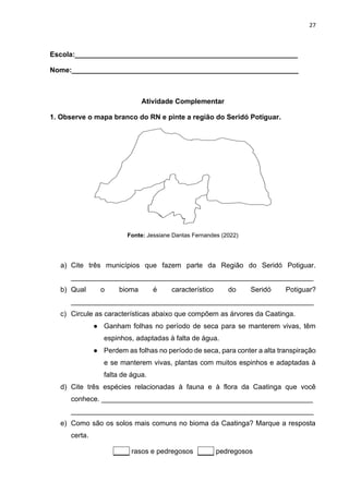 27
Escola:_________________________________________________________
Nome:__________________________________________________________
Atividade Complementar
1. Observe o mapa branco do RN e pinte a região do Seridó Potiguar.
Fonte: Jessiane Dantas Fernandes (2022)
a) Cite três municípios que fazem parte da Região do Seridó Potiguar.
______________________________________________________________
b) Qual o bioma é característico do Seridó Potiguar?
______________________________________________________________
c) Circule as características abaixo que compõem as árvores da Caatinga.
● Ganham folhas no período de seca para se manterem vivas, têm
espinhos, adaptadas à falta de água.
● Perdem as folhas no período de seca, para conter a alta transpiração
e se manterem vivas, plantas com muitos espinhos e adaptadas à
falta de água.
d) Cite três espécies relacionadas à fauna e à flora da Caatinga que você
conhece. ______________________________________________________
______________________________________________________________
e) Como são os solos mais comuns no bioma da Caatinga? Marque a resposta
certa.
____ rasos e pedregosos ____ pedregosos
 