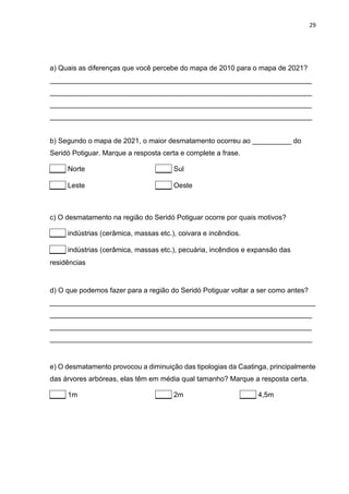 29
a) Quais as diferenças que você percebe do mapa de 2010 para o mapa de 2021?
___________________________________________________________________
___________________________________________________________________
___________________________________________________________________
___________________________________________________________________
b) Segundo o mapa de 2021, o maior desmatamento ocorreu ao __________ do
Seridó Potiguar. Marque a resposta certa e complete a frase.
____ Norte ____ Sul
____ Leste ____ Oeste
c) O desmatamento na região do Seridó Potiguar ocorre por quais motivos?
____ indústrias (cerâmica, massas etc.), coivara e incêndios.
____ indústrias (cerâmica, massas etc.), pecuária, incêndios e expansão das
residências
d) O que podemos fazer para a região do Seridó Potiguar voltar a ser como antes?
____________________________________________________________________
___________________________________________________________________
___________________________________________________________________
___________________________________________________________________
e) O desmatamento provocou a diminuição das tipologias da Caatinga, principalmente
das árvores arbóreas, elas têm em média qual tamanho? Marque a resposta certa.
____ 1m ____ 2m ____ 4,5m
 