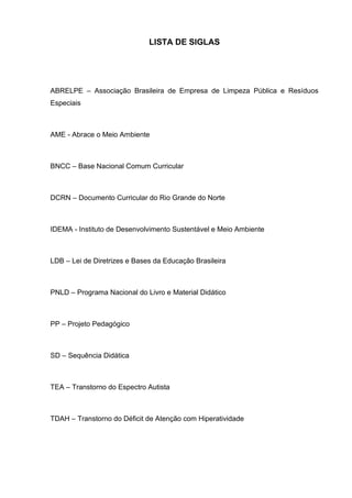12
LISTA DE SIGLAS
ABRELPE – Associação Brasileira de Empresa de Limpeza Pública e Resíduos
Especiais
AME - Abrace o Meio Ambiente
BNCC – Base Nacional Comum Curricular
DCRN – Documento Curricular do Rio Grande do Norte
IDEMA - Instituto de Desenvolvimento Sustentável e Meio Ambiente
LDB – Lei de Diretrizes e Bases da Educação Brasileira
PNLD – Programa Nacional do Livro e Material Didático
PP – Projeto Pedagógico
SD – Sequência Didática
TEA – Transtorno do Espectro Autista
TDAH – Transtorno do Déficit de Atenção com Hiperatividade
 
