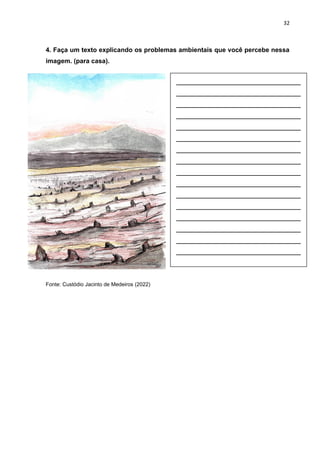 32
4. Faça um texto explicando os problemas ambientais que você percebe nessa
imagem. (para casa).
Fonte: Custódio Jacinto de Medeiros (2022)
__________________________
__________________________
__________________________
__________________________
__________________________
__________________________
__________________________
__________________________
__________________________
__________________________
__________________________
__________________________
__________________________
__________________________
__________________________
__________________________
 