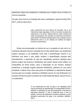 34
desperdício d’água nas residências e indústrias que a utilizam como se fosse um
recurso inacabável.
Os solos mais comuns na Caatinga são rasos e pedregosos, segundo Araújo Filho
(2011, p 02) os solos são a:
ação combinada dos seus fatores de formação, isto é, do
material de origem (geologia), do clima, do relevo, da ação dos
organismos e do tempo. Observando-se cortes verticais de
solos nas paisagens, por exemplo, em barrancos de estrada,
estes exibem horizontes pedogenéticos e/ou camadas que se
diferenciam entre si e em relação ao material de origem
(rochas ou sedimentos).
Existe uma preocupação na maneira do uso e ocupação do solo, ele é um
importante elemento natural e necessita de um olhar diferenciado, pois atualmente
existem ameaças a sua fertilidade. Entre elas a desertificação natural é um
fenômeno que deixa o solo estéril, também a desertificação causada pelo
desmatamento, a saturação do solo por ingredientes químicos utilizados para
destruir pragas nas lavouras e fertilizantes que podem causar outros efeitos, se
manipulados de forma errada, como a intoxicação no ser humano. Quando
aceleramos a produção vegetal utilizando fertilizantes, podemos ter uma safra
excedente e depois tornar esse solo pobre em fertilidade ou dependente desses
insumos para sua nutrição, perdendo a fertilidade natural. Ao usar fertilizantes em
excesso contribuímos para o processo de contaminação das águas, seja em rios ou
no subterrâneo.
O uso inadequado do solo, da água e da vegetação pode
causar processos de desertificação e de degradação da terra,
afetando a qualidade de vida das populações e reduzindo a
segurança alimentar. O solo é essencial para a vida no
planeta, servindo de habitat para inúmeras espécies e como
excelente reservatório de água e de nutrientes. (BRASIL,
2021).
 