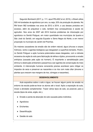 35
Segundo Bombardi (2017, p. 111, apud PELAEZ et al, 2015), o Brasil utiliza
500 mil toneladas de agrotóxico por ano, ou seja, 20% da produção do planeta. No
RN foram 962 toneladas nos anos de 2012 a 2014, o uso desses produtos em
excesso, além de prejudicar o solo, também traz consequências à saúde do
agricultor. Nos anos de 2007 até 2014 tivemos problemas de intoxicação por
agrotóxico no Seridó Potiguar, em maior quantidade nos municípios de Ipueira e
São José do Seridó, em seguida Equador e Serra Negra do Norte, e em menor
proporção no município de Jardim de Piranhas.
Os maiores causadores da erosão são de ordem natural, água (chuvas e corpos
hídricos), vento e agentes biológicos que desgastam a superfície terrestre. Porém,
no Seridó Potiguar a ação humana potencializa esses desgastes, com a retirada
excessiva da argila do solo para fabricação de telhas e tijolos, provocando a erosão
antrópica (causada pela ação do homem). É importante a sensibilização para
diminuir a destruição ambiental e passarmos a ser agentes de conservação do meio
ambiente. A intervenção humana consciente precisa acontecer para mitigar os
impactos da seca e preservar as nascentes e os rios com mata ciliar (árvores e
plantas que crescem nas margens de rios, córregos e nascentes).
DESENVOLVIMENTO
Aula expositiva sobre o solo e água, se houver algum ponto de erosão no
entorno da escola pode-se levar os alunos até o local. Após a exposição da aula,
iniciar a atividade complementar. Trazer vários tipos de solo, se possível, para a
escola (tipos de areia, argila, etc.).
● Erosão e perda da absorção do solo causada pelos incêndios;
● Agrotóxico
● Enchentes
● Desertificação
● Gestão do solo
.
 
