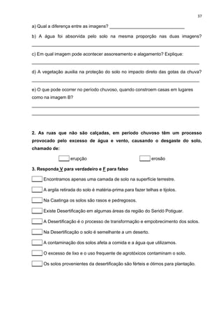 37
a) Qual a diferença entre as imagens? ______________________________
b) A água foi absorvida pelo solo na mesma proporção nas duas imagens?
___________________________________________________________________
c) Em qual imagem pode acontecer assoreamento e alagamento? Explique:
___________________________________________________________________
d) A vegetação auxilia na proteção do solo no impacto direto das gotas da chuva?
___________________________________________________________________
e) O que pode ocorrer no período chuvoso, quando constroem casas em lugares
como na imagem B?
___________________________________________________________________
___________________________________________________________________
2. As ruas que não são calçadas, em período chuvoso têm um processo
provocado pelo excesso de água e vento, causando o desgaste do solo,
chamado de:
____ erupção ____ erosão
3. Responda V para verdadeiro e F para falso
____ Encontramos apenas uma camada de solo na superfície terrestre.
____ A argila retirada do solo é matéria-prima para fazer telhas e tijolos.
____ Na Caatinga os solos são rasos e pedregosos.
____ Existe Desertificação em algumas áreas da região do Seridó Potiguar.
____ A Desertificação é o processo de transformação e empobrecimento dos solos.
____ Na Desertificação o solo é semelhante a um deserto.
____ A contaminação dos solos afeta a comida e a água que utilizamos.
____ O excesso de lixo e o uso frequente de agrotóxicos contaminam o solo.
____ Os solos provenientes da desertificação são férteis e ótimos para plantação.
 