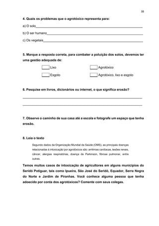 38
4. Quais os problemas que o agrotóxico representa para:
a) O solo____________________________________________________________
b) O ser humano______________________________________________________
c) Os vegetais________________________________________________________
5. Marque a resposta correta, para combater a poluição dos solos, devemos ter
uma gestão adequada de:
____ Lixo ____ Agrotóxico
____ Esgoto ____ Agrotóxico, lixo e esgoto
6. Pesquise em livros, dicionários ou internet, o que significa erosão?
___________________________________________________________________
___________________________________________________________________
7. Observe o caminho de sua casa até a escola e fotografe um espaço que tenha
erosão.
8. Leia o texto
Segundo dados da Organização Mundial da Saúde (OMS), as principais doenças
relacionadas à intoxicação por agrotóxicos são: arritmias cardíacas, lesões renais,
câncer, alergias respiratórias, doença de Parkinson, fibrose pulmonar, entre
outras.
Temos muitos casos de intoxicação de agricultores em alguns municípios do
Seridó Potiguar, tais como Ipueira, São José do Seridó, Equador, Serra Negra
do Norte e Jardim de Piranhas. Você conhece alguma pessoa que tenha
adoecido por conta dos agrotóxicos? Comente com seus colegas.
 
