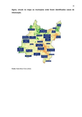 39
Agora, circule no mapa os municípios onde foram identificados casos de
intoxicação.
Fonte: Raila Mariz Faria (2022)
 
