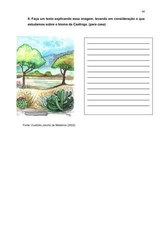 40
9. Faça um texto explicando essa imagem, levando em consideração o que
estudamos sobre o bioma da Caatinga. (para casa)
Fonte: Custódio Jacinto de Medeiros (2022)
__________________________
__________________________
__________________________
__________________________
__________________________
__________________________
__________________________
__________________________
__________________________
__________________________
__________________________
__________________________
 
