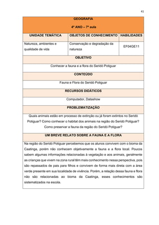 41
GEOGRAFIA
4º ANO – 7º aula
UNIDADE TEMÁTICA OBJETOS DE CONHECIMENTO HABILIDADES
Natureza, ambientes e
qualidade de vida
Conservação e degradação da
natureza
EF04GE11
OBJETIVO
Conhecer a fauna e a flora do Seridó Potiguar
CONTEÚDO
Fauna e Flora do Seridó Potiguar
RECURSOS DIDÁTICOS
Computador, Datashow
PROBLEMATIZAÇÃO
Quais animais estão em processo de extinção ou já foram extintos no Seridó
Potiguar? Como conhecer o habitat dos animais na região do Seridó Potiguar?
Como preservar a fauna da região do Seridó Potiguar?
UM BREVE RELATO SOBRE A FAUNA E A FLORA
Na região do Seridó Potiguar percebemos que os alunos convivem com o bioma da
Caatinga, porém não conhecem objetivamente a fauna e a flora local. Poucos
sabem algumas informações relacionadas à vegetação e aos animais, geralmente
as crianças que vivem na zona rural têm mais conhecimento nessa perspectiva, pois
são repassados de pais para filhos e convivem de forma mais direta com a área
verde presente em sua localidade de vivência. Porém, a relação dessa fauna e flora
não são relacionadas ao bioma da Caatinga, esses conhecimentos são
sistematizados na escola.
 