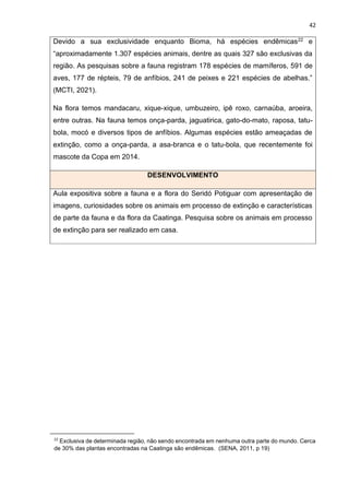 42
Devido a sua exclusividade enquanto Bioma, há espécies endêmicas22 e
“aproximadamente 1.307 espécies animais, dentre as quais 327 são exclusivas da
região. As pesquisas sobre a fauna registram 178 espécies de mamíferos, 591 de
aves, 177 de répteis, 79 de anfíbios, 241 de peixes e 221 espécies de abelhas.”
(MCTI, 2021).
Na flora temos mandacaru, xique-xique, umbuzeiro, ipê roxo, carnaúba, aroeira,
entre outras. Na fauna temos onça-parda, jaguatirica, gato-do-mato, raposa, tatu-
bola, mocó e diversos tipos de anfíbios. Algumas espécies estão ameaçadas de
extinção, como a onça-parda, a asa-branca e o tatu-bola, que recentemente foi
mascote da Copa em 2014.
DESENVOLVIMENTO
Aula expositiva sobre a fauna e a flora do Seridó Potiguar com apresentação de
imagens, curiosidades sobre os animais em processo de extinção e características
de parte da fauna e da flora da Caatinga. Pesquisa sobre os animais em processo
de extinção para ser realizado em casa.
22
Exclusiva de determinada região, não sendo encontrada em nenhuma outra parte do mundo. Cerca
de 30% das plantas encontradas na Caatinga são endêmicas. (SENA, 2011, p 19)
 