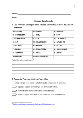 43
Escola:_________________________________________________________
Nome:__________________________________________________________
Atividade Complementar
1. Leia o ABC da Caatinga e forme 4 frases, utilizando 2 palavras do ABC em
cada frase.
A – ÁRVORE I – IGUANA R – RAPOSA
B – BORBOLETA J – JACU S - SOIN
C – CORRUPIÃO L – LUA T – TATU-BOLA
D – DIA M – MANDACARU U – URUBU REI
E – ESTRELA N – NUVEM V - VEADO
F – FOLHA O - ONÇA-PARDA X – XIQUE-XIQUE
G – GUAXINIM P – PEIXE Z - ZELAR
H - HUMANO Q – QUERO-QUERO
Fonte: Meu caderno caatingueiro23,
___________________________________________________________________
___________________________________________________________________
___________________________________________________________________
___________________________________________________________________
___________________________________________________________________
2. Responda V para verdadeiro e F para falso
____ Asa-branca, onça-parda e tatu-bola estão ameaçados de extinção.
____ A raposa e a cobra-corre-campo são animais silvestres.
____ É permitido criar animais silvestres em residências.
____ A árvore “Angico” atrai abelhas por causa das suas flores brancas.
23
Caderno-caatingueiro_associacao-Caatinga.pdf (aCaatinga.org.br)
 