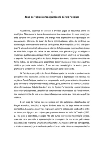46
4
Jogo de Tabuleiro Geográfico do Seridó Potiguar
Atualmente, podemos ter acesso a diversos jogos de tabuleiros online ou
analógico. Eles são uma forma de entretenimento e necessitam do outro para jogar,
este conjunto dos pares permite um avanço mais significativo na organização do
pensamento, diferente de jogar de forma individualizada, além de contribuir na
socialização e entrosamento entre os participantes. Mukhina (1995, p.155) fala que o
jogo “é atividade principal, não porque a criança de hoje passa a maior parte do tempo
se divertindo, o que não deixa de ser verdade, mas porque o jogo dá origem a
mudanças qualitativas na psique infantil”. Cada jogo tem um objetivo a ser alcançado,
o jogo do Tabuleiro geográfico do Seridó Potiguar tem como objetivo consolidar de
forma lúdica, as aprendizagens geográficas desenvolvidas por meio da sequência
didática proposta neste trabalho. É um recurso metodológico de ensino para o
professor e também um recurso de aprendizagem para o educando.
O Tabuleiro geográfico do Seridó Potiguar pretende ampliar o conhecimento
geográfico dos estudantes acerca da conservação e degradação da natureza na
região do Seridó Potiguar, conhecer e compreender seu lugar de vivência é importante
para entender a complexidade do todo (estado, país, continente e a Terra). O público-
alvo é formado por Estudantes do 4º ano do Ensino Fundamental - Anos Iniciais no
qual serão protagonistas, utilizando as competências e habilidades do senso comum,
seu conhecimento de vida e os sistematizados na escola por meio da sequência
didática.
É um jogo de regras, que se encaixa em três categorias classificadas por
Piaget: exercício, simbólico e regras. Embora este tipo de jogo tenha um caráter
competitivo, buscamos inserir nas regras um caminho pedagógico colaborativo entre
os pares, pois é jogado em conjunto, por grupos de alunos. Na visão de Teixeira (2010,
p. 16), “para a sociedade, os jogos não são puras expressões de princípio lúdicos,
mas são, cada vez mais, a representação de um aspecto da vida social, pelo menos
quando não se referem a um universo imaginário”. As relações entre os participantes,
o meio e como o jogo é realizado podem tornar mais rápida e compreensível a
 
