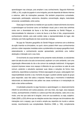 47
aprendizagem nas crianças, pois ampliam o seu conhecimento. Segundo Kishimoto
(1990, p. 24), a ação do jogador é uma incógnita, pois ele depende de fatores internos
e externos, além de motivações pessoais. Ele também proporciona curiosidade,
cooperação, participação, autonomia, disciplina, concentração, alegria, maturidade
emocional, sociabilidade, entre outros.
Esse jogo é importante na medida em que auxilia o desenvolvimento de ensino
e aprendizagem ao funcionar como um facilitador visual, pois o verso das cartinhas
conta com a diversidade da fauna e da flora presentes no Seridó Potiguar, a
intencionalidade foi relacionar o nome da fauna e da flora à foto, proporcionando
conhecimento indireto, pois está contido nelas a representatividade do lugar, são
símbolos com forte significado do meio social das crianças.
No jogo de Tabuleiro geográfico do Seridó Potiguar contamos com a dinâmica
da ação inserida na brincadeira, na qual o aluno poderá inferir seus conhecimentos
prévios e obter respostas imediatas sobre a problemática do espaço geográfico local,
sistematizando o conhecimento escolar apresentado, permitindo uma melhor
abstração e interação com o seu meio.
O movimento do corpo também se faz presente nesta atividade, os estudantes
saem da sala de aula e da aula convencional, exploram um outro ambiente, com uma
organização diferenciada do dia a dia comum da avaliação tradicional. A linguagem
corporal impressa nesse novo espaço é diferente do que acontece na sala de aula
comum, podendo o estudante expressar suas ideias e soluções de forma mais
autônoma, espontânea e prazerosa. Embora seja jogado em grupo, cada jogador tem
responsabilidade durante o seu momento de jogar e poderá solicitar ajuda do grupo
para responder, caso não saiba a resposta. Neste jogo o movimento é trabalhado
relacionado ao deslocamento dos peões nas casas numéricas e à manipulação do
dado e das cartas auxiliares.
A ludicidade presente no jogo favorece a aprendizagem e o desenvolvimento
infantil na convivência com outras pessoas, com seu meio, seu lugar, seus espaços
vividos, acompanhando a história e a cultura que lhes são próprias, cada uma a seu
modo, uma vez que cada ser é singular, único em sua essência, ou seja, subjetivo.
Callai (2005, p.233) afirma que as relações sociais das crianças nas brincadeiras são
interações com o espaço, que é social e amplia seu repertório de mundo e valores
sociais, reconhecendo sua complexidade. Mukhina (1996, p. 160), complementa
 