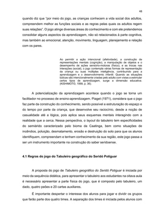 48
quando diz que “por meio do jogo, as crianças conhecem a vida social dos adultos,
compreendem melhor as funções sociais e as regras pelas quais os adultos regem
suas relações”. O jogo atinge diversas áreas do conhecimento e com ele pretendemos
consolidar alguns aspectos da aprendizagem, não só relacionados à parte cognitiva,
mas também ao emocional, atenção, movimento, linguagem, planejamento e relação
com os pares.
Ao permitir a ação intencional (afetividade), a construção de
representações mentais (cognição), a manipulação de objetos e o
desempenho de ações sensório-motoras (físico), e as trocas nas
interações (social), o jogo contempla várias formas de representação
da criança ou suas múltiplas inteligência, contribuindo para a
aprendizagem e o desenvolvimento infantil. Quando as situações
lúdicas são intencionalmente criadas pelo adulto com vistas a estimular
certos tipos de aprendizagem, surge a dimensão educativa.
(KISHIMOTO, 1999, p. 36).
A potencialização da aprendizagem acontece quando o jogo se torna um
facilitador no processo de ensino-aprendizagem. Piaget (1971), considera que o jogo
faz parte da construção do conhecimento, sendo possível a estruturação do espaço e
do tempo por parte da criança, que desenvolve seu raciocínio, desde a noção de
casualidade até a lógica, pois aplica seus esquemas mentais interagindo com a
realidade que a cerca. Nessa perspectiva, o layout do tabuleiro tem especificidades
do semiárido caracterizado pelo bioma da Caatinga, bem como situações de
incêndios, poluição, desmatamento, erosão e destruição do solo para que os alunos
identifiquem, compreendam e tenham conhecimento da sua região, este jogo passa a
ser um instrumento importante na construção do saber seridoense.
4.1 Regras do jogo do Tabuleiro geográfico do Seridó Potiguar
A proposta do jogo de Tabuleiro geográfico do Seridó Potiguar é iniciada por
meio da sequência didática, para apresentar o tabuleiro aos estudantes na oitava aula
é necessário apresentar a parte física do jogo, que é composto pelo tabuleiro, um
dado, quatro peões e 20 cartas auxiliares.
É importante despertar o interesse dos alunos para jogar e dividir os grupos
que farão parte dos quatro times. A separação dos times é iniciada pelos alunos com
 
