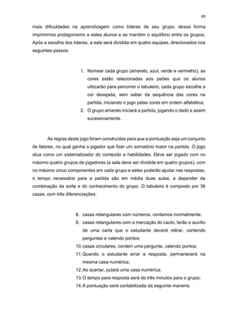 49
mais dificuldades na aprendizagem como líderes de seu grupo, dessa forma
imprimimos protagonismo a estes alunos e se mantém o equilíbrio entre os grupos.
Após a escolha dos líderes, a sala será dividida em quatro equipes, direcionados nos
seguintes passos:
1. Nomear cada grupo (amarelo, azul, verde e vermelho), as
cores estão relacionadas aos peões que os alunos
utilizarão para percorrer o tabuleiro, cada grupo escolhe a
cor desejada, sem saber da sequência das cores na
partida, iniciando o jogo pelas cores em ordem alfabética;
2. O grupo amarelo iniciará a partida, jogando o dado e assim
sucessivamente.
As regras deste jogo foram construídas para que a pontuação seja um conjunto
de fatores, no qual ganha o jogador que fizer um somatório maior na partida. O jogo
atua como um sistematizador do conteúdo e habilidades. Deve ser jogado com no
máximo quatro grupos de jogadores (a sala deve ser dividida em quatro grupos), com
no máximo cinco componentes em cada grupo e estes poderão ajudar nas respostas,
o tempo necessário para a partida são em média duas aulas, a depender da
combinação da sorte e do conhecimento do grupo. O tabuleiro é composto por 36
casas, com três diferenciações:
8. casas retangulares com números, contamos normalmente;
9. casas retangulares com a marcação do cacto, terão o auxílio
de uma carta que o estudante deverá retirar, contendo
perguntas e valendo pontos;
10.casas circulares, contém uma pergunta, valendo pontos;
11.Quando o estudante errar a resposta, permanecerá na
mesma casa numérica;
12.Ao acertar, pulará uma casa numérica;
13.O tempo para resposta será de três minutos para o grupo;
14.A pontuação será contabilizada da seguinte maneira:
 
