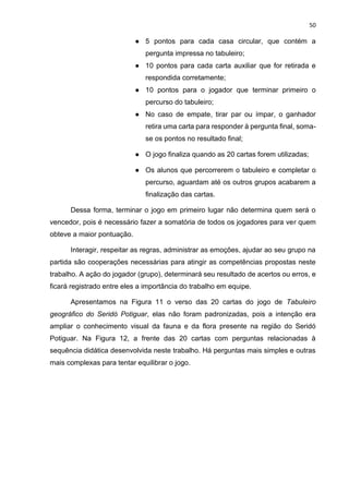 50
● 5 pontos para cada casa circular, que contém a
pergunta impressa no tabuleiro;
● 10 pontos para cada carta auxiliar que for retirada e
respondida corretamente;
● 10 pontos para o jogador que terminar primeiro o
percurso do tabuleiro;
● No caso de empate, tirar par ou ímpar, o ganhador
retira uma carta para responder à pergunta final, soma-
se os pontos no resultado final;
● O jogo finaliza quando as 20 cartas forem utilizadas;
● Os alunos que percorrerem o tabuleiro e completar o
percurso, aguardam até os outros grupos acabarem a
finalização das cartas.
Dessa forma, terminar o jogo em primeiro lugar não determina quem será o
vencedor, pois é necessário fazer a somatória de todos os jogadores para ver quem
obteve a maior pontuação.
Interagir, respeitar as regras, administrar as emoções, ajudar ao seu grupo na
partida são cooperações necessárias para atingir as competências propostas neste
trabalho. A ação do jogador (grupo), determinará seu resultado de acertos ou erros, e
ficará registrado entre eles a importância do trabalho em equipe.
Apresentamos na Figura 11 o verso das 20 cartas do jogo de Tabuleiro
geográfico do Seridó Potiguar, elas não foram padronizadas, pois a intenção era
ampliar o conhecimento visual da fauna e da flora presente na região do Seridó
Potiguar. Na Figura 12, a frente das 20 cartas com perguntas relacionadas à
sequência didática desenvolvida neste trabalho. Há perguntas mais simples e outras
mais complexas para tentar equilibrar o jogo.
 