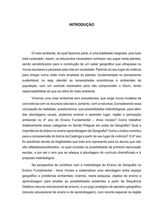 14
INTRODUÇÃO
O meio ambiente, do qual fazemos parte, é uma totalidade integrada, pois tudo
está conectado. Assim, os educandos necessitam conhecer seu papel neste planeta,
sendo sensibilizados para a construção de um saber geográfico que ultrapasse os
muros escolares e perpasse pela vida em sociedade. Partindo do seu lugar de vivência
para chegar numa visão mais ampliada do planeta, fundamentada no pensamento
sustentável, ou seja, atender as necessidades econômicas e ambientais da
população, com um controle necessário para não comprometer o futuro, tendo
responsabilidade do que se retira do meio ambiente.
Vivemos uma crise ambiental sem precedentes, que exige novos modelos de
convivência com os recursos naturais e, portanto, com a natureza. Considerando essa
concepção de realidade, questionamos: que possibilidades metodológicas, para além
das abordagens usuais, podemos ensinar e aprender lugar, região e percepção
ambiental no 4º ano do Ensino Fundamental – Anos Iniciais? Como trabalhar
didaticamente essas categorias no Seridó Potiguar em aulas de Geografia? Qual a
importância do lúdico no ensino-aprendizagem de Geografia? Como o lúdico contribui
para a compreensão do bioma da Caatinga a partir de seu lugar de vivência? O 4º ano
foi escolhido devido às fragilidades que este ano representa para os alunos que não
são alfabetizados/letrados, no qual consiste na possibilidade da primeira reprovação
escolar, e por ser o ano que se adequa à abordagem do currículo diversificado e à
proposta metodológica.
Na perspectiva de contribuir com a metodologia do Ensino de Geografia no
Ensino Fundamental - Anos Iniciais e sistematizar uma abordagem entre espaço
geográfico e problemas ambientais, criamos, nesta pesquisa, objetos de ensino e
aprendizagem para ampliar as possibilidades existentes a partir de Sequência
Didática (recurso educacional de ensino), e um jogo analógico de tabuleiro geográfico
(recurso educacional de ensino e de aprendizagem), com recorte espacial na região
 