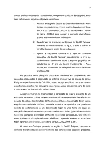16
ano do Ensino Fundamental – Anos Iniciais, componente curricular de Geografia. Para
isso, definimos os seguintes objetivos específicos:
1. Analisar a Geografia Escolar do Ensino Fundamental – Anos
Iniciais, correlacionando com os objetos de conhecimento da
BNCC e do Documento Curricular do Estado do Rio Grande
do Norte (DCRN) para pensar o currículo diversificado
quanto aos conteúdos em proposição;
2. Caracterizar os problemas ambientais do Seridó Potiguar
referente ao desmatamento, a água, o solo e outros, e
constituí-los como objeto de aprendizagem;
3. Aplicar a Sequência Didática e o jogo de Tabuleiro
geográfico do Seridó Potiguar, considerando o nível de
conhecimento identificado sobre o espaço geográfico de
estudantes do 4º ano do Ensino Fundamental – Anos
Iniciais, em uma escola da rede pública estadual de ensino
em Caicó/RN.
Os produtos desta pesquisa procuraram colaborar na compreensão dos
conceitos relacionados à observação do entorno em que vive os alunos do Seridó
Potiguar (especificamente de Caicó/RN, nosso espaço empírico), perceber como a
ação humana interfere nas paisagens e nas nossas vidas, pois somos parte do meio:
a natureza e o ser humano são indissociáveis.
Apesar de viverem no mesmo local, a percepção do lugar é diferente de um
estudante para outro, pois se trata de uma espacialização que advém das referências
de vida, de cultura, de estímulos e conhecimentos prévios. A construção de um sujeito
engloba uma realidade histórica, memória ancestral de episódios que produzem
sentido de pertencimento a um determinado lugar. É uma forma de trazer as
competências sociais do senso comum (conceitos do cotidiano) para sistematizá-las
na escola (conceitos científicos), alinhando-os a outras perspectivas, tais como os
quatros pilares da educação indicados pela Unesco: aprender a conhecer, aprender a
fazer, aprender a viver juntos, aprender a ser (DELORS, 2003, p. 89).
O bioma da Caatinga, presente na região do Seridó Potiguar, perpassa o
currículo diversificado para desenvolvimento das competências escolares propostas.
 