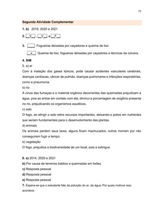 75
Segunda Atividade Complementar
1. b) 2019, 2020 e 2021
2. __V__ , __V__. e __F__
3. ____ Fogueiras deixadas por caçadores e queima de lixo
__x__ Queima de lixo, fogueiras deixadas por caçadores e técnicas da coivara.
4. SIM
5. a) ar
Com à inalação dos gases tóxicos, pode causar acidentes vasculares cerebrais,
doenças cardíacas, câncer de pulmão, doenças pulmonares e infecções respiratórias,
como a pneumonia.
b) rio
A cinza das fumaças e o material orgânico decorrentes das queimadas prejudicam a
água, pois ao entrar em contato com ela, diminui a porcentagem de oxigênio presente
no rio, prejudicando os organismos aquáticos.
c) solo
O fogo, ao atingir o solo retira recursos importantes, deixando-o pobre em nutrientes
que seriam fundamentais para o desenvolvimento das plantas.
d) animais
Os animais perdem seus lares, alguns ficam machucados, outros morrem por não
conseguirem fugir a tempo.
e) vegetação
O fogo, prejudica a biodiversidade de um local, pois a extingue.
6. a) 2014, 2020 e 2021
b) Por causa de terrenos baldios e queimadas em lixões
c) Resposta pessoal
d) Resposta pessoal
e) Resposta pessoal
7. Espera-se que o estudante fale da poluição do ar, da água. Por quais motivos isso
acontece.
 