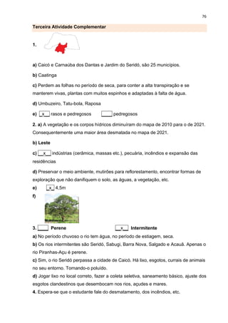 76
Terceira Atividade Complementar
1.
a) Caicó e Carnaúba dos Dantas e Jardim do Seridó, são 25 municípios.
b) Caatinga
c) Perdem as folhas no período de seca, para conter a alta transpiração e se
manterem vivas, plantas com muitos espinhos e adaptadas à falta de água.
d) Umbuzeiro, Tatu-bola, Raposa
e) _x__ rasos e pedregosos ____ pedregosos
2. a) A vegetação e os corpos hídricos diminuíram do mapa de 2010 para o de 2021.
Consequentemente uma maior área desmatada no mapa de 2021.
b) Leste
c) __x__ indústrias (cerâmica, massas etc.), pecuária, incêndios e expansão das
residências
d) Preservar o meio ambiente, mutirões para reflorestamento, encontrar formas de
exploração que não danifiquem o solo, as águas, a vegetação, etc.
e) _x_ 4,5m
f)
3. ____ Perene __x__ Intermitente
a) No período chuvoso o rio tem água, no período de estiagem, seca.
b) Os rios intermitentes são Seridó, Sabugi, Barra Nova, Salgado e Acauã. Apenas o
rio Piranhas-Açu é perene.
c) Sim, o rio Seridó perpassa a cidade de Caicó. Há lixo, esgotos, currais de animais
no seu entorno. Tornando-o poluído.
d) Jogar lixo no local correto, fazer a coleta seletiva, saneamento básico, ajuste dos
esgotos clandestinos que desembocam nos rios, açudes e mares.
4. Espera-se que o estudante fale do desmatamento, dos incêndios, etc.
 