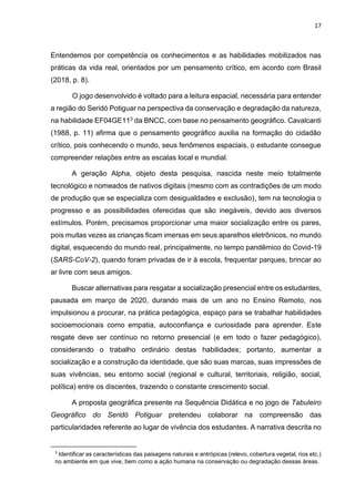 17
Entendemos por competência os conhecimentos e as habilidades mobilizados nas
práticas da vida real, orientados por um pensamento crítico, em acordo com Brasil
(2018, p. 8).
O jogo desenvolvido é voltado para a leitura espacial, necessária para entender
a região do Seridó Potiguar na perspectiva da conservação e degradação da natureza,
na habilidade EF04GE113 da BNCC, com base no pensamento geográfico. Cavalcanti
(1988, p. 11) afirma que o pensamento geográfico auxilia na formação do cidadão
crítico, pois conhecendo o mundo, seus fenômenos espaciais, o estudante consegue
compreender relações entre as escalas local e mundial.
A geração Alpha, objeto desta pesquisa, nascida neste meio totalmente
tecnológico e nomeados de nativos digitais (mesmo com as contradições de um modo
de produção que se especializa com desigualdades e exclusão), tem na tecnologia o
progresso e as possibilidades oferecidas que são inegáveis, devido aos diversos
estímulos. Porém, precisamos proporcionar uma maior socialização entre os pares,
pois muitas vezes as crianças ficam imersas em seus aparelhos eletrônicos, no mundo
digital, esquecendo do mundo real, principalmente, no tempo pandêmico do Covid-19
(SARS-CoV-2), quando foram privadas de ir à escola, frequentar parques, brincar ao
ar livre com seus amigos.
Buscar alternativas para resgatar a socialização presencial entre os estudantes,
pausada em março de 2020, durando mais de um ano no Ensino Remoto, nos
impulsionou a procurar, na prática pedagógica, espaço para se trabalhar habilidades
socioemocionais como empatia, autoconfiança e curiosidade para aprender. Este
resgate deve ser contínuo no retorno presencial (e em todo o fazer pedagógico),
considerando o trabalho ordinário destas habilidades; portanto, aumentar a
socialização e a construção da identidade, que são suas marcas, suas impressões de
suas vivências, seu entorno social (regional e cultural, territoriais, religião, social,
política) entre os discentes, trazendo o constante crescimento social.
A proposta geográfica presente na Sequência Didática e no jogo de Tabuleiro
Geográfico do Seridó Potiguar pretendeu colaborar na compreensão das
particularidades referente ao lugar de vivência dos estudantes. A narrativa descrita no
3
Identificar as características das paisagens naturais e antrópicas (relevo, cobertura vegetal, rios etc.)
no ambiente em que vive, bem como a ação humana na conservação ou degradação dessas áreas.
 