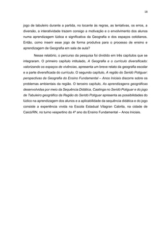 18
jogo de tabuleiro durante a partida, no tocante às regras, as tentativas, os erros, a
diversão, a interatividade trazem consigo a motivação e o envolvimento dos alunos
numa aprendizagem lúdica e significativa da Geografia e dos espaços cotidianos.
Então, como inserir esse jogo de forma produtiva para o processo de ensino e
aprendizagem de Geografia em sala de aula?
Nesse relatório, o percurso da pesquisa foi dividido em três capítulos que se
integraram. O primeiro capítulo intitulado, A Geografia e o currículo diversificado:
valorizando os espaços de vivências, apresenta um breve relato da geografia escolar
e a parte diversificada do currículo. O segundo capítulo, A região do Seridó Potiguar:
perspectivas da Geografia do Ensino Fundamental – Anos Iniciais discorre sobre os
problemas ambientais da região. O terceiro capítulo, As aprendizagens geográficas
desenvolvidas por meio da Sequência Didática, Caatinga no Seridó Potiguar e do jogo
de Tabuleiro geográfico da Região do Seridó Potiguar apresenta as possibilidades do
lúdico na aprendizagem dos alunos e a aplicabilidade da sequência didática e do jogo
consiste a experiência vivida na Escola Estadual Vilagran Cabrita, na cidade de
Caicó/RN, no turno vespertino do 4º ano do Ensino Fundamental – Anos Iniciais.
 