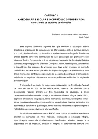 19
CAPÍTULO 1
A GEOGRAFIA ESCOLAR E O CURRÍCULO DIVERSIFICADO:
valorizando os espaços de vivências
A leitura do mundo precede a leitura das palavras.
(Paulo Freire)
Este capítulo apresenta algumas leis que orientam a Educação Básica
brasileira, a importância de compreender as diferenciações entre o currículo comum
e o currículo diversificado, contextualiza o conhecimento da Geografia Escolar na
prática docente como uma contribuição do fazer pedagógico dos professores que
atuam no Ensino Fundamental – Anos Iniciais e a relevância da Sequência Didática
como recurso pedagógico no Ensino de Geografia. Assim, neste capítulo, valorizamos
a importância dos espaços de vivências que deve estar proposto no currículo
diversificado de cada escola por meio do Projeto Pedagógico e apresentamos uma
breve imersão nas contribuições possíveis da Geografia Escolar para a formação do
estudante; no seguinte, discorremos sobre os problemas ambientais da região do
Seridó Potiguar.
A educação é um direito de todos, como está previsto na Constituição Federal
de 1988, no seu Art. 205. As leis educacionais, como a LDB, alinhada com a
Constituição Federal, primam por três finalidades na educação, o pleno
desenvolvimento do educando, ou seja, o seu desenvolvimento integral (social, físico,
cognitivo, emocional); seu preparo para o exercício da cidadania, que significa tornar-
se um cidadão conhecendo e compreendendo seus direitos e deveres, saber viver em
sociedade; e por último a qualificação para o trabalho no tocante às aprendizagens e
habilidades para desenvolver uma futura profissão.
Na atualidade contamos com a BNCC, uma política educacional que busca
orientar os currículos em nível nacional, enfatizando a educação integral,
aprendizagens essenciais (conhecimentos, habilidades, atitudes, valores e a
capacidade de os mobilizar, articular e integrar) e competências comuns aos
 