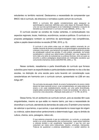 20
estudantes no território nacional. Destacamos a necessidade de compreender que
BNCC não é currículo, ela direciona e normatiza a parte comum do currículo.
BNCC e currículos têm papéis complementares para assegurar as
aprendizagens essenciais definidas para cada etapa da Educação Básica,
uma vez que tais aprendizagens só se materializam mediante o conjunto de
decisões que caracterizam o currículo em ação (BRASIL, 2018, p. 16).
O currículo escolar se constitui de muitas vertentes, é contextualizado nos
aspectos regionais, locais, históricos, econômicos, sociais e políticos. O currículo e a
proposta pedagógica norteiam os caminhos da aprendizagem nas competências,
ações e papéis desenvolvidos na escola (EYNK, 2010, p. 9).
O currículo é uma práxis antes que um objeto estático emanado de um
modelo coerente de pensar a educação ou as aprendizagens necessárias das
crianças e dos jovens, que tampouco se esgota na parte explícita do projeto
de socialização cultural nas escolas. É uma prática, expressão, da função
socializadora e cultural que determinada instituição tem, que reagrupa em
torno dele uma série de subsistemas ou práticas diversas, entre as quais se
encontra a prática pedagógica desenvolvida em instituições escolares que
comumente chamamos ensino (SACRISTÁN, 2000, p. 15).
Nesse contexto, ressaltamos a parte diversificada do currículo que fornece
subsídios para inserir as especificidades e particularidades existentes no dia a dia das
escolas, na distinção de uma escola para outra levando em consideração suas
características em harmonia com o currículo comum, apresentado na LDB em seu
Artigo 26º:
Os currículos da educação infantil, do ensino fundamental e do ensino médio
devem ter base nacional comum, a ser complementada, em cada sistema de
ensino e em cada estabelecimento escolar, por uma parte diversificada,
exigida pelas características regionais e locais da sociedade, da cultura, da
economia e dos educandos. (Redação dada pela Lei nº 12.796, de 2013).
Dessa forma, há um acréscimo ao currículo comum, pois as escolas têm suas
singularidades, mesmo as que estão no mesmo bairro, por isso a necessidade de
diversificar o currículo, atendendo às demandas de cada uma. É também uma maneira
de valorizar o que temos, o que somos, o que está presente no nosso lugar de origem
ou vivência, sobre desenvolver pertencimento a determinado lugar, seja no âmbito da
cultura, cheiros, sons, paisagens, relevo etc.
O que estamos propondo é que se evidenciem, no currículo, a construção
social e os rumos subsequentes dos conhecimentos, cujas raízes históricas
e culturais tendem a ser usualmente “esquecidas”, o que faz com que
costumem ser vistos como indiscutíveis, neutros, universais, intemporais.
Trata-se de questionar a pretensa estabilidade e o caráter aistórico do
 