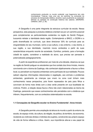 21
conhecimento produzido no mundo ocidental, cuja hegemonia tem sido
incontestável. Trata-se, mais uma vez, de caminhar na contramão do
processo de transposição didática, durante o qual usualmente se costumam
eliminar os vestígios da construção histórica dos saberes. (MOREIRA;
CANDAU, 2007, p. 36).
A Geografia é uma parte integrante da estrutura curricular da escola. Nessa
perspectiva, esta pesquisa e produtos didáticos orientam-se por um caminho possível
para complementar as particularidades existentes na região do Seridó Potiguar,
buscando retratar a identidade desta região. Contemplando a BNCC, o DCRN e a
parte diversificada do currículo, que deve direcionar 30% do currículo para as
singularidades do seu município, como a sua cultura, o seu entorno, o seu bioma, a
sua região, a sua identidade, inserindo novos conteúdos a partir de suas
características enquanto recorte da sociedade. Contribui, portanto, para a formação
cidadã do sujeito, considerar a realidade do aluno, que precisa ser pensada e
potencializada pedagogicamente.
A partir da experiência profissional, por mais de uma década, observou-se que
na região do Seridó potiguar os estudantes que tive contato dos Anos Iniciais, mesmo
convivendo com o bioma da Caatinga, não conheciam objetivamente a fauna e a flora
local, ou percebiam os impactos ambientais como partícipes de sua realidade. Poucos
sabiam algumas informações relacionadas à vegetação, aos animais e problemas
ambientais; geralmente as crianças que vivem na zona rural tinham mais
conhecimento nessa perspectiva, pois foram repassados de pais para filhos e
conviviam de forma mais direta com a área verde presente em sua localidade de
vivência. Porém, a relação dessa fauna e flora não eram relacionadas ao bioma da
Caatinga, parecendo que esses conhecimentos são percebidos com a distância que
inferem, frequentemente, com os conteúdos sistematizados na escola.
1.1 Concepções da Geografia escolar no Ensino Fundamental - Anos Iniciais
A Geografia permite uma ampliação da leitura do mundo a partir do entorno da
escola, do espaço vivido, da cultura, da religião, da política, do território, da economia,
revelando as vivências diretas e indiretas dos sujeitos, construindo seu próprio espaço
de vida de forma reflexiva e crítica. Assim, sua importância alia-se a seu papel de
 