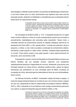 22
aprendizagem e reflexão escolar também nos períodos da alfabetização e letramento,
e nos Anos Iniciais como um todo, direcionando seus objetivos para esse nível da
educação escolar, atingindo as habilidades e competências que os estudantes devem
desenvolver em cada período escolar:
A Geografia escolar não se ensina, ela se constrói, ela se realiza. Ela tem um
movimento próprio, relativamente independente, realizado pelos professores
e demais sujeitos da prática escolar que tomam decisões sobre o que é
ensinado efetivamente. Assim, a escola é e pode ser importante espaço para
promover a discussão e a avaliação desse conhecimento (CAVALCANTI,
2008, p. 28).
Na concepção de Straforini (2022, p. 177), “a Geografia Escolar tem um papel
ímpar na leitura reflexiva e crítica do mundo contemporâneo quando seus conceitos e
procedimentos metodológicos são acionados pelos estudantes”. Desse modo, a
criticidade advinda do conhecimento perante as relações dialógicas exprime-se na
perspectiva de Freire (2001, p. 83), quando afirma: “a escola que estimula o aluno a
perguntar, a criticar, a criar; onde se propõe a construção do conhecimento coletivo,
articulando o saber popular e o saber crítico, científico, mediados pelas experiências
no mundo”. Essa escola cumpre o seu papel perante o pleno desenvolvimento do
educando, como recomenda a LDB.
É perceptível o quanto o ensino da Geografia na Educação Básica avançou nas
últimas décadas; até seu passado recente, notava-se uma perspectiva
majoritariamente descritiva e fragmentada do currículo. Atualmente, procuramos uma
formação discente em outros termos, sobretudo analítico-crítico, apesar de alguns
retrocessos que percebemos na nova orientação geral da BNCC (mudança da
concepção de crítica, desconstrução da coletividade em favor de uma individualidade,
dentre outros).
As Ciências Humanas, na BNCC, contemplam noções de tempo e espaço, “o
raciocínio espaço-temporal baseia-se na ideia de que o ser humano produz o espaço
em que vive, apropriando-se dele em determinada circunstância histórica” (BRASIL,
2018, p. 353), o estudante é um ser histórico e traz consigo conhecimentos prévios de
sua vivência. O papel da Geografia segundo Straforini (2022, p.178):
Consiste em proporcionar aos alunos a formação na perspectiva do cidadão,
que busque sempre a justiça e a equidade social a partir do processo de
reflexão crítica sobre os fenômenos e eventos espaciais em suas múltiplas e
indissociáveis escalas de análise, isto é, considerando o que está próximo
(local) e o longínquo (global) como partes de um todo indissociável. Trata-se
 