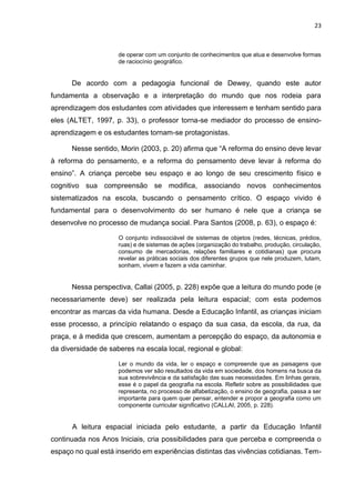 23
de operar com um conjunto de conhecimentos que atua e desenvolve formas
de raciocínio geográfico.
De acordo com a pedagogia funcional de Dewey, quando este autor
fundamenta a observação e a interpretação do mundo que nos rodeia para
aprendizagem dos estudantes com atividades que interessem e tenham sentido para
eles (ALTET, 1997, p. 33), o professor torna-se mediador do processo de ensino-
aprendizagem e os estudantes tornam-se protagonistas.
Nesse sentido, Morin (2003, p. 20) afirma que “A reforma do ensino deve levar
à reforma do pensamento, e a reforma do pensamento deve levar à reforma do
ensino”. A criança percebe seu espaço e ao longo de seu crescimento físico e
cognitivo sua compreensão se modifica, associando novos conhecimentos
sistematizados na escola, buscando o pensamento crítico. O espaço vivido é
fundamental para o desenvolvimento do ser humano é nele que a criança se
desenvolve no processo de mudança social. Para Santos (2008, p. 63), o espaço é:
O conjunto indissociável de sistemas de objetos (redes, técnicas, prédios,
ruas) e de sistemas de ações (organização do trabalho, produção, circulação,
consumo de mercadorias, relações familiares e cotidianas) que procura
revelar as práticas sociais dos diferentes grupos que nele produzem, lutam,
sonham, vivem e fazem a vida caminhar.
Nessa perspectiva, Callai (2005, p. 228) expõe que a leitura do mundo pode (e
necessariamente deve) ser realizada pela leitura espacial; com esta podemos
encontrar as marcas da vida humana. Desde a Educação Infantil, as crianças iniciam
esse processo, a princípio relatando o espaço da sua casa, da escola, da rua, da
praça, e à medida que crescem, aumentam a percepção do espaço, da autonomia e
da diversidade de saberes na escala local, regional e global:
Ler o mundo da vida, ler o espaço e compreende que as paisagens que
podemos ver são resultados da vida em sociedade, dos homens na busca da
sua sobrevivência e da satisfação das suas necessidades. Em linhas gerais,
esse é o papel da geografia na escola. Refletir sobre as possibilidades que
representa, no processo de alfabetização, o ensino de geografia, passa a ser
importante para quem quer pensar, entender e propor a geografia como um
componente curricular significativo (CALLAI, 2005, p. 228).
A leitura espacial iniciada pelo estudante, a partir da Educação Infantil
continuada nos Anos Iniciais, cria possibilidades para que perceba e compreenda o
espaço no qual está inserido em experiências distintas das vivências cotidianas. Tem-
 