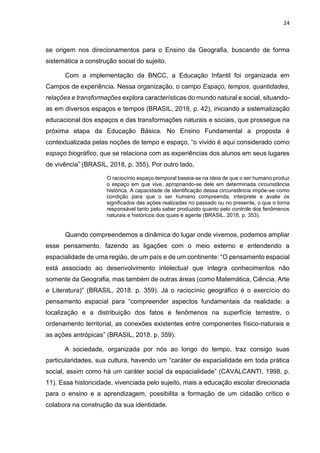 24
se origem nos direcionamentos para o Ensino da Geografia, buscando de forma
sistemática a construção social do sujeito.
Com a implementação da BNCC, a Educação Infantil foi organizada em
Campos de experiência. Nessa organização, o campo Espaço, tempos, quantidades,
relações e transformações explora características do mundo natural e social, situando-
as em diversos espaços e tempos (BRASIL, 2018, p. 42), iniciando a sistematização
educacional dos espaços e das transformações naturais e sociais, que prossegue na
próxima etapa da Educação Básica. No Ensino Fundamental a proposta é
contextualizada pelas noções de tempo e espaço, “o vivido é aqui considerado como
espaço biográfico, que se relaciona com as experiências dos alunos em seus lugares
de vivência” (BRASIL, 2018, p. 355). Por outro lado,
O raciocínio espaço-temporal baseia-se na ideia de que o ser humano produz
o espaço em que vive, apropriando-se dele em determinada circunstância
histórica. A capacidade de identificação dessa circunstância impõe-se como
condição para que o ser humano compreenda, interprete e avalie os
significados das ações realizadas no passado ou no presente, o que o torna
responsável tanto pelo saber produzido quanto pelo controle dos fenômenos
naturais e históricos dos quais é agente (BRASIL, 2018, p. 353).
Quando compreendemos a dinâmica do lugar onde vivemos, podemos ampliar
esse pensamento, fazendo as ligações com o meio externo e entendendo a
espacialidade de uma região, de um país e de um continente: “O pensamento espacial
está associado ao desenvolvimento intelectual que integra conhecimentos não
somente da Geografia, mas também de outras áreas (como Matemática, Ciência, Arte
e Literatura)” (BRASIL, 2018. p. 359). Já o raciocínio geográfico é o exercício do
pensamento espacial para “compreender aspectos fundamentais da realidade: a
localização e a distribuição dos fatos e fenômenos na superfície terrestre, o
ordenamento territorial, as conexões existentes entre componentes físico-naturais e
as ações antrópicas” (BRASIL, 2018. p. 359).
A sociedade, organizada por nós ao longo do tempo, traz consigo suas
particularidades, sua cultura, havendo um “caráter de espacialidade em toda prática
social, assim como há um caráter social da espacialidade” (CAVALCANTI, 1998, p.
11). Essa historicidade, vivenciada pelo sujeito, mais a educação escolar direcionada
para o ensino e a aprendizagem, possibilita a formação de um cidadão crítico e
colabora na construção da sua identidade.
 