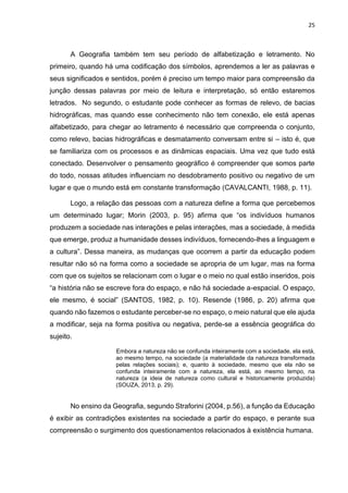 25
A Geografia também tem seu período de alfabetização e letramento. No
primeiro, quando há uma codificação dos símbolos, aprendemos a ler as palavras e
seus significados e sentidos, porém é preciso um tempo maior para compreensão da
junção dessas palavras por meio de leitura e interpretação, só então estaremos
letrados. No segundo, o estudante pode conhecer as formas de relevo, de bacias
hidrográficas, mas quando esse conhecimento não tem conexão, ele está apenas
alfabetizado, para chegar ao letramento é necessário que compreenda o conjunto,
como relevo, bacias hidrográficas e desmatamento conversam entre si – isto é, que
se familiariza com os processos e as dinâmicas espaciais. Uma vez que tudo está
conectado. Desenvolver o pensamento geográfico é compreender que somos parte
do todo, nossas atitudes influenciam no desdobramento positivo ou negativo de um
lugar e que o mundo está em constante transformação (CAVALCANTI, 1988, p. 11).
Logo, a relação das pessoas com a natureza define a forma que percebemos
um determinado lugar; Morin (2003, p. 95) afirma que “os indivíduos humanos
produzem a sociedade nas interações e pelas interações, mas a sociedade, à medida
que emerge, produz a humanidade desses indivíduos, fornecendo-lhes a linguagem e
a cultura”. Dessa maneira, as mudanças que ocorrem a partir da educação podem
resultar não só na forma como a sociedade se apropria de um lugar, mas na forma
com que os sujeitos se relacionam com o lugar e o meio no qual estão inseridos, pois
“a história não se escreve fora do espaço, e não há sociedade a-espacial. O espaço,
ele mesmo, é social” (SANTOS, 1982, p. 10). Resende (1986, p. 20) afirma que
quando não fazemos o estudante perceber-se no espaço, o meio natural que ele ajuda
a modificar, seja na forma positiva ou negativa, perde-se a essência geográfica do
sujeito.
Embora a natureza não se confunda inteiramente com a sociedade, ela está,
ao mesmo tempo, na sociedade (a materialidade da natureza transformada
pelas relações sociais); e, quanto à sociedade, mesmo que ela não se
confunda inteiramente com a natureza, ela está, ao mesmo tempo, na
natureza (a ideia de natureza como cultural e historicamente produzida)
(SOUZA, 2013, p. 29).
No ensino da Geografia, segundo Straforini (2004, p.56), a função da Educação
é exibir as contradições existentes na sociedade a partir do espaço, e perante sua
compreensão o surgimento dos questionamentos relacionados à existência humana.
 