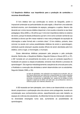 26
1.2 Sequência didática: sua importância para a produção de conteúdos e
recursos diversificados
O livro didático tem sua contribuição no ensino de Geografia, porém é
impossível contemplar as particularidades de cada região, o Brasil tem uma extensão
territorial enorme, com diversidades de espaços, paisagens e sujeitos. Mesmo não
devendo ser o único recurso didático disponível, o livro auxilia o docente no seu fazer
pedagógico; Silva (2006, p. 35) afirma que “o livro tem importância relativa no sistema
de ensino, porque há desde professores que tem o livro como condutor central de sua
atividade (e alunos que têm nesse material o meio mais privilegiado de aquisição de
informações e saber formal) até o contrário disso”. O livro didático, portanto, deve
conviver na escola com outras possibilidades didáticas de ensino e aprendizagem,
sobretudo quando alcançam aquelas escalas difíceis de serem abordadas pelo livro
didático, como o lugar, a microrregião, o município.
Essas alternativas didáticas perpassam pela pesquisa e pela produção
docente. Dentre elas, a Sequência Didática. Segundo Dubeux e Souza (2012, p. 27),
a SD “consiste em um procedimento de ensino, em que um conteúdo específico é
focalizado em passos ou etapas encadeadas, tornando mais eficiente o processo de
aprendizagem”. Ela organiza metodologicamente a sequência de uma aula para outra,
a finalidade e a execução das atividades a serem desenvolvidas com os estudantes.
Segundo Zabala (1998, p. 53):
os tipos de atividades, mas sobretudo sua maneira de se articular, são um
dos traços diferenciais que determina a especificidade de muitas propostas
didáticas. Evidentemente, a exposição de um tema, a observação, o debate,
as provas, os exercícios, as aplicações, etc., podem ter um caráter ou outro
segundo o papel que se atribui, em cada caso, aos professores e alunos, à
dinâmica grupal, aos materiais utilizados, etc.
A SD necessita ser bem planejada, com o tema a ser desenvolvido e as aulas
devem proporcionar a participação ativa dos alunos como protagonista, levando em
consideração seus conhecimentos prévios, especificamente para este trabalho os
espaços de vivências dos estudantes. As diferentes formas de intervenção colaboram
na diversidade empregada numa aula, aumentando as possibilidades de
aprendizagens.
 