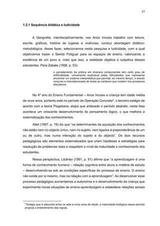 27
1.2.1 Sequência didática e ludicidade
A Geografia, interdisciplinarmente, nos Anos Iniciais trabalha com leitura,
escrita, gráficos, história de lugares e vivências, conduz abordagem didático-
metodológica; desse fazer, selecionamos nesta pesquisa a ludicidade, com a qual
objetivamos trazer o Seridó Potiguar para os espaços de ensino, valorizando a
existência de um povo e, mais que isso, a realidade objetiva e subjetiva desses
estudantes. Para Zabala (1998, p. 53):
o parcelamento da prática em diversos componentes tem certo grau de
artificialidade, unicamente explicável pelas dificuldades que representa
encontrar um sistema interpretativa que permita, ao mesmo tempo, o estudo
conjunto e interrelacionado de todas as variáveis que incidem nos processos
educativos.
No 4º ano do Ensino Fundamental – Anos Iniciais a criança tem idade média
de nove anos, portanto está no período da Operação Concreta4, o terceiro estágio de
acordo com a teoria Piagetiana, etapa que antecede o período abstrato; nesta fase
acontece um crescente desenvolvimento do pensamento lógico, o que melhora a
sistematização dos conhecimentos.
Atlet (1997, p. 19) diz que “os determinantes da aquisição dos conhecimentos
não estão nem no objecto único, nem no sujeito, nem ligados à preponderância de um
ou de outro, mas numa interação do sujeito e do objecto”. Os dois recursos
pedagógicos são elementos sistematizados que criam hipóteses e estratégias para
resolução de problemas reais e respeitam o nível de maturidade e conhecimento dos
estudantes.
Nessa perspectiva, Libâneo (1991, p. 91) afirma que “a aprendizagem é uma
forma de conhecimento humano – relação cognitiva entre aluno e matéria de estudo
– desenvolvendo-se sob as condições específicas do processo de ensino. O ensino
não existe por si mesmo, mas na relação com a aprendizagem”. Ao desenvolver esse
processo pedagógico aumentamos a autonomia e o desenvolvimento da criança que
experimenta novas situações de ensino-aprendizagem e estabelece relações sociais
4
Estágio que é adquirido entre os sete e onze anos de idade, a maturidade biológica nesse período
propicia o entendimento das regras.
 